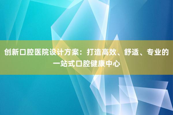 创新口腔医院设计方案：打造高效、舒适、专业的一站式口腔健康中心